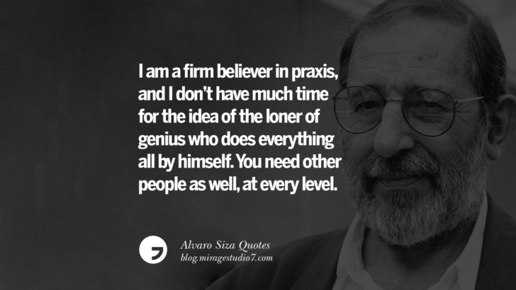 I am a firm believer in praxis, and I don’t have much time for the idea of the loner of genius who does everything all by himself. You need other people as well, at every level. Alvaro Siza Quotes On Light, Tradition, And Simplicity