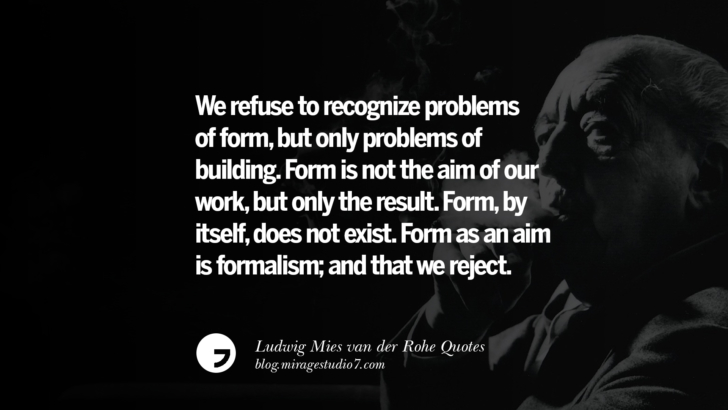 We refuse to recognize problems of form, but only problems of building. Form is not the aim of our work, but only the result. Form, by itself, does not exist. Form as an aim is formalism; and that we reject. Ludwig Mies van der Rohe Quotes On Modern Architecture And International Style